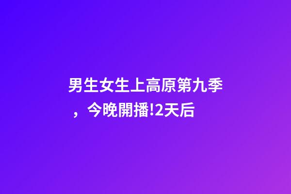 男生女生上高原第九季，今晚開播!2天后-第1張-觀點-玄機派